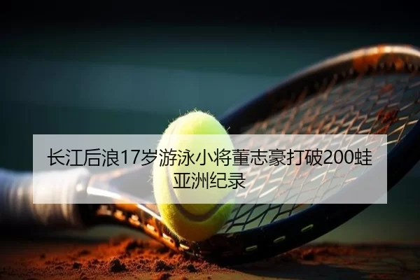 长江后浪17岁游泳小将董志豪打破200蛙亚洲纪录