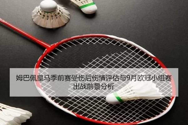 姆巴佩皇马季前赛受伤后伤情评估与9月欧冠小组赛出战前景分析